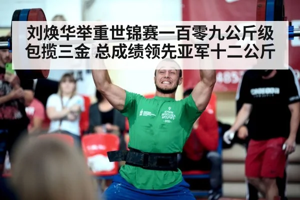 刘焕华举重世锦赛一百零九公斤级包揽三金 总成绩领先亚军十二公斤
