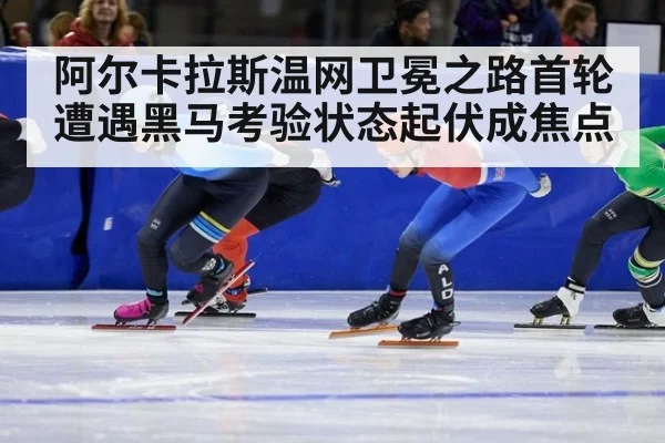 阿尔卡拉斯温网卫冕之路首轮遭遇黑马考验状态起伏成焦点