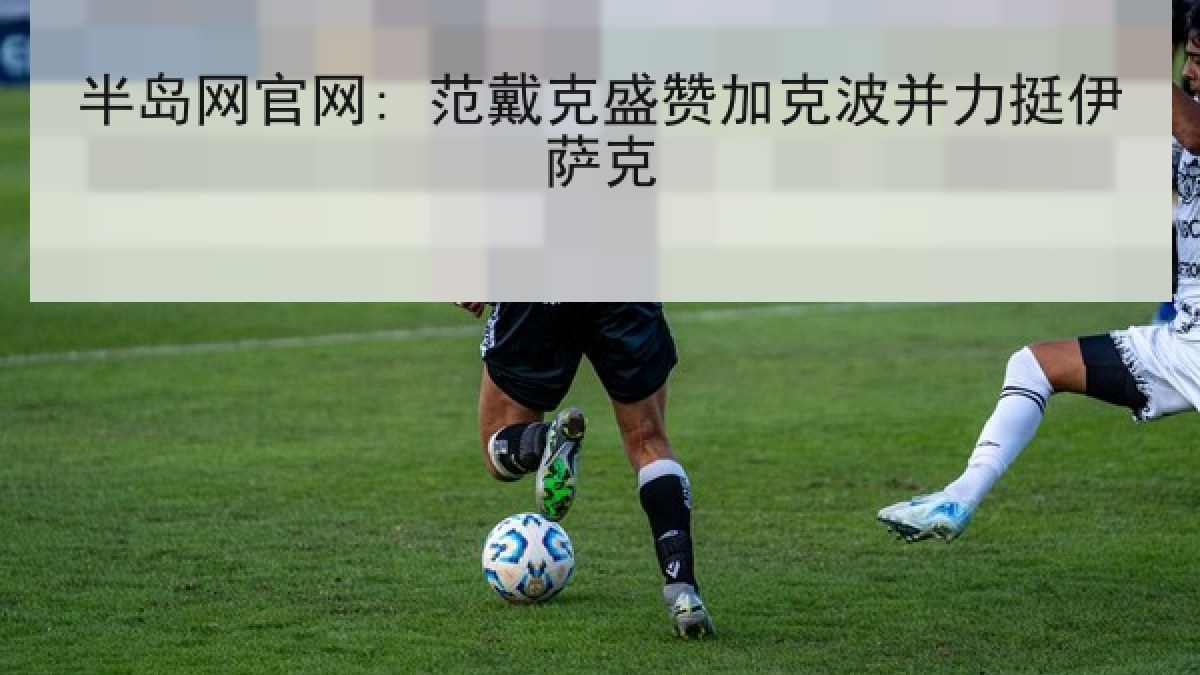 半岛网官网: 范戴克盛赞加克波并力挺伊萨克 半岛网官网: 范戴克盛赞加克波并力挺伊萨克